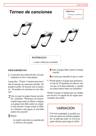 Juegos de salon




Torneo de canciones                                                      OBJETIVO:
                                                                          Animación, coordinación
                                                                          grupal.




                             MATERIALES:

                                un pito o silbato para el animador.


PROCEDIMIENTO                                         ® todo el grupo debe cantar la misma
                                                         canción
1   La persona que anima divide a los par-
    ticipantes en tres o más grupos.                  ® se tiene que entender lo que se canta

Luego dice: "Tienen 3 minutos para recor-          4 , Pierde puntos el grupo que permanez-
dar el máximo de canciones posible. No                 ca más de 10 segundos en silencio, una
pueden escribir. Se trata de usar la memo-             vez que se le haya indicado, y cuando
ria. No pueden ser canciones en otro idio-             no canten juntos todos sus miembros.
ma".                                              Pierde el juego el equipo que no cumpla
                                                  por tercera vez alguna de las reglas men-
2 Unacontinúa: "Haremos un recorda-
  do,
      vez que los grupos hayan
                               torneo:            cionadas más arriba.
    cuando haga sonar el silbato e indique
    a un grupo, éste debe cantar en conjun-
    to una canción. Luego sonará el silba-
    to e indicaré a otro grupo, el cual debe                    VARIACION
    cantar otra canción".
                                                      Con esta modalidad es posible rea-
    Reglas:                                           lizar un torneo de refranes popula-
                                                      res: se pide que cada vez sea un ju-
       no repetir canciones ya cantadas por
                                                      gador distinto quien diga el refrán.
       el mismo u otro grupo
 