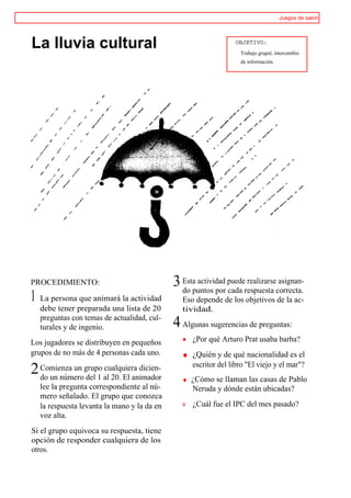Juegos de salon




La lluvia cultural                                              OBJETIVO:
                                                                  Trabajo grupal, intercambio
                                                                  de información.




PROCEDIMIENTO:                              3 Estapuntos por puederespuesta correcta.
                                              do
                                                   actividad
                                                             cada
                                                                   realizarse asignan-

1 La persona que animará la actividad          Eso depende de los objetivos de la ac-
  debe tener preparada una lista de 20         tividad.
  preguntas con temas de actualidad, cul-
  turales y de ingenio.                     4 Algunas sugerencias de preguntas:
Los jugadores se distribuyen en pequeños          ¿Por qué Arturo Prat usaba barba?
grupos de no más de 4 personas cada uno.          ¿Quién y de qué nacionalidad es el
                                                  escritor del libro "El viejo y el mar"?
2 Comienza un grupo al 20. El animador
  do un número del 1
                     cualquiera dicien-
                                                 ¿Cómo se llaman las casas de Pablo
  lee la pregunta correspondiente al nú-         Neruda y dónde están ubicadas?
  mero señalado. El grupo que conozca
  la respuesta levanta la mano y la da en         ¿Cuál fue el IPC del mes pasado?
  voz alta.
Si el grupo equivoca su respuesta, tiene
opción de responder cualquiera de los
otros.
 