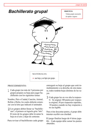 Juegos de salon




Bachillerato grupal                                                     OBJETIVO:
                                                                          Trabajo grupal, asociación
                                                                          de rapidez e ingenio.




                              MATERIALES:

                                 una hoja y un lápiz por grupo.


PROCEDIMIENTO:                                    entregará su hoja al grupo que está in-
                                                  mediatamente a su derecha; de esta mane-
1   Cada grupo (no más de 5 personas por
    grupo) prepara su hoja para jugar ba-
                                                  ra, todos tendrán hojas distintas de las su-
                                                  yas.
    chillerato con los siguientes temas:
Nombre, País o Ciudad, Canción, Animal,
                                                  3 Cada grupo lee en voz alta la respues-
                                                      ta. Se asignan 100 puntos por respues-
Refrán o Dicho, los cuales deberán comen-             ta original, 50 por respuestas repetidas,
zar con la letra que indicará el animador.            10 puntos cuando no hay respuesta o
                                                      no sea legible.
2 Los grupos deben llenar sugrita "alto".
  rato"; el primero en lograrlo
                                "bachille-
                                                  Para evitar descontar puntos, el grupo debe
    El resto de los grupos debe levantar la       intentar escribir con claridad.
    hoja en el aire y dejar de contestar.
                                                  El juego finaliza luego de 6 letras juga-
Para revisar el bachillerato cada grupo           das. Cada equipo debe sumar los puntos
                                                  obtenidos.
 