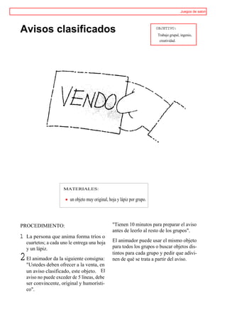 Juegos de salon




Avisos clasificados                                                         OBJETIVO:
                                                                            Trabajo grupal, ingenio,
                                                                             creatividad.




                       MATERIALES:

                          un objeto muy original, hoja y lápiz por grupo.




PROCEDIMIENTO:                                      "Tienen 10 minutos para preparar el aviso
                                                    antes de leerlo al resto de los grupos".
1   La persona que anima forma tríos o
    cuartetos; a cada uno le entrega una hoja       El animador puede usar el mismo objeto
    y un lápiz.                                     para todos los grupos o buscar objetos dis-
                                                    tintos para cada grupo y pedir que adivi-
2 El animador da la siguiente consigna:
  "Ustedes deben ofrecer a la venta, en
                                                    nen de qué se trata a partir del aviso.

    un aviso clasificado, este objeto. El
    aviso no puede exceder de 5 líneas, debe
    ser convincente, original y humorísti-
    co".
 