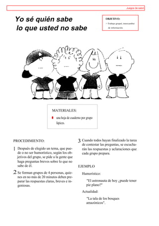 Juegos de salon




Yo sé quién sabe                                                     OBJETIVO:
                                                                     > Trabajo grupal, intercambio

lo que usted no sabe                                                   de información.




                             MATERIALES:

                             ® una hoja de cuaderno por grupo
                               lápices.



PROCEDIMIENTO:                                   3 Cuando todos hayan finalizado la tarea
                                                    de contestar las preguntas, se escucha-
1   Después de elegido un tema, que pue-            rán las respuestas y aclaraciones que
    de o no ser humorístico, según los ob-          cada grupo prepara.
    jetivos del grupo, se pide a la gente que
    haga preguntas breves sobre lo que no
    sabe de él.                                  EJEMPLO
,2 Se forman grupos de 4 personas, quie-            Humorístico:
    nes en no más de 20 minutos deben pre-
    parar las respuestas claras, breves e in-           "El astronauta de hoy ¿puede tener
    geniosas.                                           pie plano?"
                                                    Actualidad:
                                                        "La tala de los bosques
                                                        amazónicos".
 