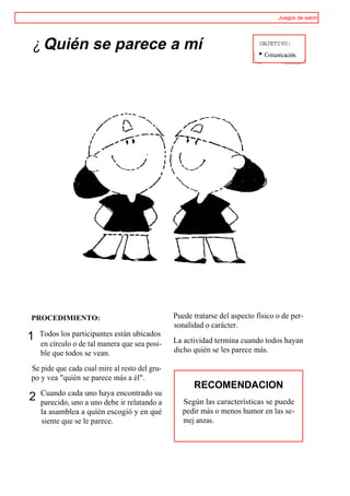 Juegos de salon




¿ Quién se parece a mí                                                     OBJETIVO:




PROCEDIMIENTO:                                 Puede tratarse del aspecto físico o de per-
                                               sonalidad o carácter.
1   Todos los participantes están ubicados
    en círculo o de tal manera que sea posi-   La actividad termina cuando todos hayan
    ble que todos se vean.                     dicho quién se les parece más.

Se pide que cada cual mire al resto del gru-
po y vea "quién se parece más a él".
                                                     RECOMENDACION
    Cuando cada uno haya encontrado su
2   parecido, uno a uno debe ir relatando a       Según las características se puede
    la asamblea a quién escogió y en qué          pedir más o menos humor en las se-
    siente que se le parece.                      mej anzas.
 
