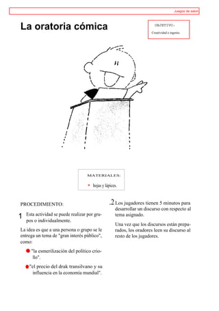 Juegos de salon




La oratoria cómica                                                        OBJETIVO:

                                                                        Creatividad e ingenio.




                                     MATERIALES:


                                        hojas y lápices.


PROCEDIMIENTO:                                    .2 Los jugadores tienen 5 minutos para
                                                      desarrollar un discurso con respecto al
    Esta actividad se puede realizar por gru-         tema asignado.
1   pos o individualmente.
                                                      Una vez que los discursos están prepa-
La idea es que a una persona o grupo se le            rados, los oradores leen su discurso al
entrega un tema de "gran interés público",            resto de los jugadores.
como:
    ® "la esmerilización del político crio-
       llo".
    r "el precio del drak transilvano y su
       influencia en la economía mundial".
 