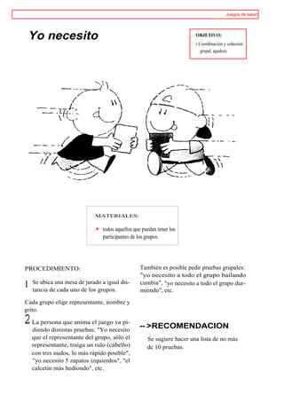 Juegos de salon




 Yo necesito                                                            OBJETIVO:
                                                                        r Coordinación y cohesión
                                                                           grupal, agudeza.




                             MATERIALES:

                                todos aquellos que puedan tener los
                                participantes de los grupos.




PROCEDIMIENTO:                                    También es posible pedir pruebas grupales:
                                                  "yo necesito a todo el grupo bailando
    Se ubica una mesa de jurado a igual dis-      cumbia", "yo necesito a todo el grupo dur-
1   tancia de cada uno de los grupos.             miendo", etc.

Cada grupo elige representante, nombre y
grito.

2   La persona que anima el juego va pi-
                                                 -- >RECOMENDACION
    diendo distintas pruebas: "Yo necesito
    que el representante del grupo, sólo el          Se sugiere hacer una lista de no más
    representante, traiga un rulo (cabello)          de 10 pruebas.
    con tres nudos, lo más rápido posible",
    "yo necesito 5 zapatos izquierdos", "el
    calcetín más hediondo", etc.
 