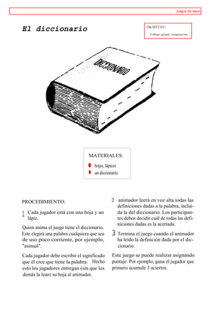 Juegos de salon



                                                                 OBJETIVO:
El diccionario
                                                                  Trabajo grupal, imaginación.




                                   MATERIALES:

                                   ® hojas, lápices
                                   ® un diccionario




PROCEDIMIENTO:                                 2 animador leerá en voz alta todas las
                                                 definiciones dadas a la palabra, inclui-
    Cada jugador está con una hoja y un          da la del diccionario. Los participan-
1   lápiz.                                       tes deben decidir cuál de todas las defi-
                                                 niciones dadas es la acertada.
Quien anima el juego tiene el diccionario.
Este elegirá una palabra cualquiera que sea    3 Termina el juego cuando el animador
de uso poco corriente, por ejemplo,               ha leído la definición dada por el dic-
"asinual".                                        cionario.
Cada jugador debe escribir el significado      Este juego se puede realizar asignando
que él cree que tiene la palabra. Hecho        puntaje. Por ejemplo, gana el jugador que
esto los jugadores entregan (sin que los       primero acumule 3 aciertos.
demás la lean) su hoja al animador.
 