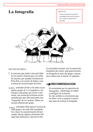 Juegos de estatica y percepcion del cuerpo




La fotografía                                                OBJETIVO:
                                                               Tomar conciencia de la posición
                                                               que adoptará cada una de las partes
                                                               de su cuerpo al caracterizar su
                                                               personaje.




PROCEDIMIENTO:                                 La actividad concluye con la exposición
                                               fotográfica del cuento; cada grupo presenta
1   La persona que realice esta actividad      su fotografía al resto del grupo y perma-
    lee un cuento o historia que a los niños   nece estático por lo menos 15 segundos.
    les interese, por ejemplo la historia de
    Peter Pan o un cuento de hadas o una
    aventura de sus personajes favoritos.           •RECOMENDACION
2El animador divide a los niños en pe-            Se recomienda que la exposición de
 queños grupos de 3 ó 4 jugadores y les           fotografías mantenga el orden
 entrega a cada grupo, por escrito u oral         cronológico de la historia.
 mente, una escena de la historia recién          En este sentido es conveniente que
 contada para que ellos presenten una             los niños vivan y jueguen su perso-
 "fotografía" de ese instante. Deben ser          naje antes de realizar la fotografía.
 escenas distintas por grupo.

3El animador debe apoyar la tarea de
 cada grupo y de cada niño ayudándo-
 los a hacer la caracterización del per
 sonaje, buscar algunos elementos del
 lugar para disfrazarse y decorar la foto.
 