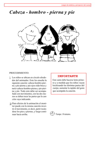 Juegos de estatica y percepcion del cuerpo




Cabeza - hombro - píerna y píe




PROCEDIMIENTO:

    Los niños se ubican en círculo alrede-            IMPORTANTE
1
    dor del animador. Este les enseña la         Este canto debe hacerse lento prime-
    siguiente canción: cabeza-hombro-pier-       ro y a medida que los niños vayan
    na y pie-pierna y pie-ojos-oído-boca y       localizando las distintas partes del
    nariz-cabeza-hombro-pierna y pie-pier-       cuerpo, aumentar la rapidez del gesto
    na y pie. Todo esto debe ser acompa-         que acompaña la canción.
    ñado con movimientos, con las dos ma-
    nos se deben tocar las partes que la can-
    ción vaya indicando.

2 Para efectos de la animación el moni-
    tor puede con la misma canción inver-
    tir el movimiento, es decir, partir tocán-
    dose los pies y piernas, y luego conti-
    nuar hacia arriba.                              Tiempo: 10 minutos.
 
