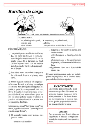 Juegos de equilibrio




             MATERIALES:
             o una pelota de plástico grande,    • una raqueta y una pelota de tenis,
               vasos con agua,                   . globos,
               marcar recorrido,                 . tiza para marcar un recorrido en el suelo.
PROCEDIMIENTO:                                           . la pelota se lleva sobre la cabeza con
                                                            ambas manos
1   Los participantes se ubican en fila in-
                                                            sobre la raqueta se lleva la pelota de
    dia. En frente de ellos, en el suelo, tie-
    nen dibujado un sendero de 20 cm de                     tenis
                                                            el vaso con agua se lleva con la mano
    ancho y unos 10 m de largo. Al final
                                                            izquierda y el brazo extendido ade-
    de éste hay una mesa con los objetos
    que el animador ha llevado para reali-                  lante
    zar el juego.                                        s el globo se lleva en el dorso de la
                                                            mano, etc.
2 Los niños uno a uno deben transportar              El juego termina cuando todos los partici-
    los objetos de la mesa al grupo y vice-
    versa.                                           pantes hayan pasado por el sendero trans-
                                                     portando los distintos objetos.
El primer jugador caminará sin carga has-
ta la mesa. Tomará la pelota y volverá por
el sendero para entregarla al segundo ju-                       IMPORTANTE
gador, a quien le corresponderá, esta vez,               La persona que anima debe estar
llevar de vuelta el objeto a la mesa. El jue-            atenta a recoger los objetos que los
go continúa de esta manera hasta que a to-               niños no puedan mantener en la
dos los niños les haya tocado el turno de ir             mano, esto con el fin de no demo-
y volver por el sendero con la pelota; lue-              rar excesivamente el juego y para
go se cambia de objeto.                                  evitar que los propios niños se sien-
                                                         tan no cumpliendo la tarea.
Mientras uno sea el "burrito de carga" los
otros jugadores cantan "pasará pasará
cuánta carga llegará".                                               variacion
                                                         Para grupos de más de seis niños, se
3 El animador puede poner algunas exi-                   sugiere que el traslado se haga cam-
    gencias como:
                                                         biando de objeto cada tres o cuatro
       no salirse del sendero                            niños.
 