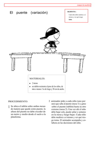 Juegos de equilibrio



                                                                         OBJETIVO:
    El   puente         (variación)                                       Cada niño debe medirse a sí
                                                                          mismo y ver qué riesgo
                                                                          toma.




                       MATERIALES:

                         2 mesas
                         un tablón resistente al peso de los niños, de
                         más o menos 3 m de largo y 30 cm de ancho.




PROCEDIMIENTO:                                  2 animador pide a cada niño (uno por
                                                  uno) que suba al puente (mesa 1) y gatee
1   Se ubica el tablón sobre ambas mesas          sobre el puente (tablón) hasta su otro
    de manera que quede como puente, la           extremo (mesa 2). Una vez ahí el niño
    altura del puente no debe exceder de          debe bajar solo, puede saltar o sentarse
    un metro y medio desde el suelo a la          en la mesa y luego bajar. Cada niño
    plataforma.                                   debe medirse a sí mismo y ver qué ries-
                                                  go toma. El animador acompaña y co-
                                                  labora en las decisiones del niño.
 