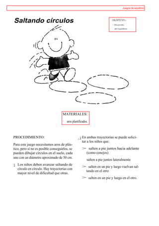 Juegos de equilibrio




Saltando círculos                                                          OBJETIVO:
                                                                           > Desarrollo

                                                                             del equilibrio




                                    MATERIALES:
                                    · aros plastificados.



PROCEDIMIENTO:                                  ,2 En ambas trayectorias se puede solici-
                                                    tar a los niños que:
Para este juego necesitamos aros de plás-
tico, pero si no es posible conseguirlos, se        > salten a pie juntos hacia adelante
pueden dibujar círculos en el suelo, cada            (como conejos)
uno con un diámetro aproximado de 50 cm.
                                                        salten a pie juntos lateralmente
1 Los niños deben avanzar saltando de               > salten en un pie y luego vuelvan sal-
   círculo en círculo. Hay trayectorias con
                                                     tando en el otro
   mayor nivel de dificultad que otras.
                                                    > salten en un pie y luego en el otro.
 
