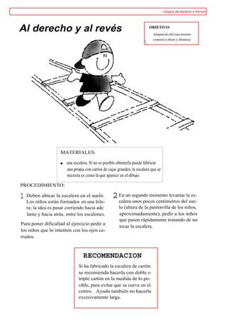 Juegos de espacio y tiempo




Al derecho y al revés                                                   OBJETIVO:
                                                                           Adaptación del movimiento
                                                                           corporal a altura y distancia




                   MATERIALES:

                      una escalera. Si no es posible obtenerla puede fabricar
                      una propia con cartón de cajas grandes; la escalera que se
                      necesita es como la que aparece en el dibujo.

PROCEDIMIENTO:

1 Deben ubicar la escalera en el suelo. 2 En un segundo momento levantar lasue-
                                          calera unos pocos centímetros del
                                                                            es-
  Los niños están formados en una hile-
  ra; la idea es pasar corriendo hacia ade            lo (altura de la pantorrilla de los niños,
  lante y hacia atrás, entre los escalones.           aproximadamente), pedir a los niños
                                                      que pasen rápidamente tratando de no
Para poner dificultad al ejercicio pedir a
                                                      tocar la escalera.
los niños que lo intenten con los ojos ce-
rrados.



                                RECOMENDACION
                             Si ha fabricado la escalera de cartón
                             se recomienda hacerla con doble o
                             triple cartón en la medida de lo po-
                             sible, para evitar que se curve en el
                             centro. Ayuda también no hacerla
                             excesivamente larga.
 