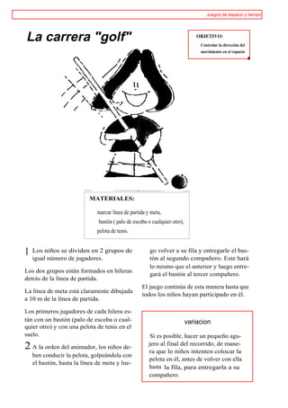 Juegos de espacio y tiempo




La carrera "golf"                                                              OBJETIVO:
                                                                                Controlar la dirección del
                                                                                movimiento en el espacio
                                                                                                             i




                          MATERIALES:

                              marcar línea de partida y meta,
                              bastón ( palo de escoba o cualquier otro),
                              pelota de tenis.


1   Los niños se dividen en 2 grupos de                go volver a su fila y entregarle el bas-
    igual número de jugadores.                         tón al segundo compañero. Este hará
                                                       lo mismo que el anterior y luego entre-
Los dos grupos están formados en hileras
                                                       gará el bastón al tercer compañero.
detrás de la línea de partida.
                                                   El juego continúa de esta manera hasta que
La línea de meta está claramente dibujada
                                                   todos los niños hayan participado en él.
a 10 m de la línea de partida.

Los primeros jugadores de cada hilera es-
tán con un bastón (palo de escoba o cual-                                  variacion
quier otro) y con una pelota de tenis en el
suelo.                                                 Si es posible, hacer un pequeño agu-
                                                      jero al final del recorrido, de mane-
2 A la orden del animador, los niños de-              ra que lo niños intenten colocar la
    ben conducir la pelota, golpeándola con
                                                      pelota en él, antes de volver con ella
    el bastón, hasta la línea de meta y lue-
                                                      hasta la fila, para entregarla a su
                                                      compañero.
 