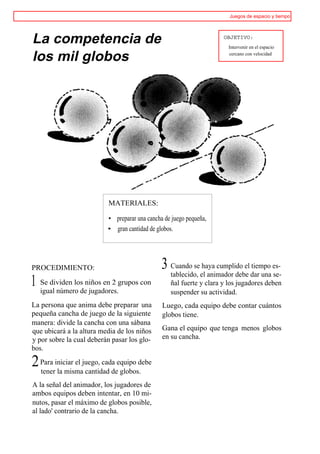 Juegos de espacio y tiempo




La competencia de                                                    OBJETIVO:
                                                                      Intervenir en el espacio

los mil globos                                                        cercano con velocidad




                          MATERIALES:

                          • preparar una cancha de juego pequeña,
                          • gran cantidad de globos.




PROCEDIMIENTO:                                 3 Cuando seel animador debe dar una es-
                                                 tablecido,
                                                            haya cumplido el tiempo
                                                                                    se-
1 Se dividen losdeniños en 2 grupos con
  igual número jugadores.
                                                  ñal fuerte y clara y los jugadores deben
                                                  suspender su actividad.
La persona que anima debe preparar una         Luego, cada equipo debe contar cuántos
pequeña cancha de juego de la siguiente        globos tiene.
manera: divide la cancha con una sábana
que ubicará a la altura media de los niños     Gana el equipo que tenga menos globos
y por sobre la cual deberán pasar los glo-     en su cancha.
bos.

2 Para iniciar el juego, cada equipo debe
  tener la misma cantidad de globos.
A la señal del animador, los jugadores de
ambos equipos deben intentar, en 10 mi-
nutos, pasar el máximo de globos posible,
al lado' contrario de la cancha.
 
