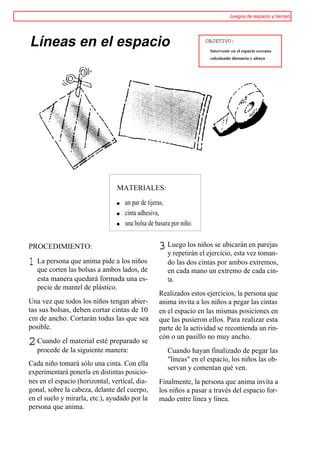 Juegos de espacio y tiempo




Líneas en el espacio                                                OBJETIVO:
                                                                     Intervenir en el espacio cercano
                                                                     calculando distancia y altura




                                 MATERIALES:

                                    un par de tijeras,
                                    cinta adhesiva,
                                    una bolsa de basura por niño.


PROCEDIMIENTO:                                    3 Luego los niños se ubicaránvez parejas
                                                    y repetirán el ejercicio, esta
                                                                                   en
                                                                                      toman-
1 La persona que anima pide a los niños               do las dos cintas por ambos extremos,
   que corten las bolsas a ambos lados, de            en cada mano un extremo de cada cin-
   esta manera quedará formada una es-                ta.
   pecie de mantel de plástico.
                                                  Realizados estos ejercicios, la persona que
Una vez que todos los niños tengan abier-         anima invita a los niños a pegar las cintas
tas sus bolsas, deben cortar cintas de 10         en el espacio en las mismas posiciones en
cm de ancho. Cortarán todas las que sea           que las pusieron ellos. Para realizar esta
posible.                                          parte de la actividad se recomienda un rin-
                                                  cón o un pasillo no muy ancho.
2 Cuando el material esté preparado se
   procede de la siguiente manera:                    Cuando hayan finalizado de pegar las
                                                      "líneas" en el espacio, los niños las ob-
Cada niño tomará sólo una cinta. Con ella
                                                      servan y comentan qué ven.
experimentará ponerla en distintas posicio-
nes en el espacio (horizontal, vertical, dia-     Finalmente, la persona que anima invita a
gonal, sobre la cabeza, delante del cuerpo,       los niños a pasar a través del espacio for-
en el suelo y mirarla, etc.), ayudado por la      mado entre línea y línea.
persona que anima.
 
