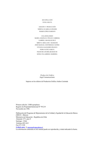 RECOPILA CIÓN
                                       ELISA ARAYA


                                 EDICIÓN Y PRODUCCIÓN
                                XIMENA GUARELLO ZEGERS
                                  MARIO LÓPEZ DAROCH


                                     COLA BORA DORES
                           MARÍA ANGÉLICA TÉLLEZ CABRERA
                                 GABRIEL ARANGUIZ RUZ
                              MIREYA ARELLANO BAXMANN
                           JOSÉ MANUEL CONTRERAS CASTRO
                               VIVIANA GALDAMES FRANCO
                                   NORA GATICA KRUG
                               FRANCISCA RUBILAR BASCUR
                               SONIA VILLARROEL BARRERA




                                    Producción Gráfica
                                  Argé Comunicaciones

              Impreso en los talleres de Productora Gráfica Andros Limitada




Primera edición: 3.000 ejemplares
Registro de Propiedad Intelectual N° 99.219
Noviembre de 1996

Publicación del Programa de Mejoramiento de la Calidad y Equidad de la Educación Básica
(MECE - Básica)
Ministerio de Educación - República de Chile
Alameda 1371, piso 9
Santiago - Chile
Teléfono 699 1015
Fax 673 1328
E-Mail: pme @ mecemail.stgo.plaza.cl
La información contenida en este manual puede ser reproducida y citada indicando la fuente.
 