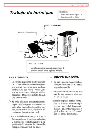 Juegos de espacio y tiempo




Trabajo de hormigas                                               OBJETIVO:
                                                                    Adaptar el movimiento corporal a la
                                                                    altura y distancia de los objetos




                       MATERIALES:

                          una sala o espacio desocupado, cajas o tarros de
                          mediano tamaño, bolitas o piedras pequeñas.


PROCEDIMIENTO:                                    -->      RECOMENDACION
1 La personasala oanima la actividad ubi-
  ca, en una
             que
                   espacio desocupado,
                                                      > La actividad se puede realizar
                                                        niño por niño, con o sin tiempo
   una serie de cajas o tarros de mediano               asignado para ello.
   tamaño. A su lado coloca "bolitas", que
   pueden ser reemplazadas por piedras                > Si hay demasiados niños, se pue-
   pequeñas. Dos o tres al lado de cada                  den formar parejas o tríos para
   caja es suficiente.                                   realizar el juego.

2 Se posiciónlosenniños asemirar atentamente
  la
     invita a
                    que encuentran las
                                                       > También se puede trabajar con to-
                                                          dos los niños al mismo tiempo;
   cajas y las piedrecillas. Los niños pue-               en este caso, habrá dos grandes
   den, sin alterar el orden, recorrer el es-             tareas: encontrar las cajas y
   pacio para ubicarse mejor en él.                       piedrecillas y evitar el "choque"
                                                          con los demás compañeros.
· L,a actividad consiste en pedir a los ni-
   ños que adopten la posición del gateo,
   y con los ojos vendados recorrer el lu-
   gar intentando encontrar las piedrecillas
   para ponerlas dentro de las cajas.
 