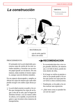 Juegos de espacio y tiempo




La construcción                                                         OBJETIVO:
                                                                      > Precisión en la dirección
                                                                          los movimientos




                                  MATERIALES

                                     cajas de cartón, papel de
                                     diario u otro similar.

PROCEDIMIENTO:                                           RECOMENDACION
    El animador de la actividad debe pro-            · Se recomienda dejar dos o tres ca-
    curarse cajas de cartón de los más va-             jas grandes abiertas, de manera
    riados tamaños y forrarlas con un mis-             que, si el niño lo desea, pueda me-
    mo papel (puede ser de diario). De esta            terse dentro de ellas.
    manera, todas tendrán el mismo aspec-
    to, aunque sean de distintos tamaños.            · Si el juego se realiza en parejas o
                                                       tríos se les puede pedir a los ni-
En un espacio desocupado y amplio se                   ños que junten sus cajas para ha-
ubican las cajas de manera que cada niño               cer torres u otras construcciones.
pueda escoger con cuáles cajas desea ju-
gar.                                                 · Finalmente, se les pide a los ni-
                                                       ños realizar una exposición.
1   La actividad consiste en pedir a los ni-
    ños que transporten las cajas de un lu-          >> ¿Qué otras cosas se pueden ha-
    gar a otro de la sala, que lo hagan de             cer con las cajas?
    distintas formas: con sus manos sobre
    la cabeza, en la espalda, en posición de
    gateo o que inventen otras maneras de
    transportarlas.
 