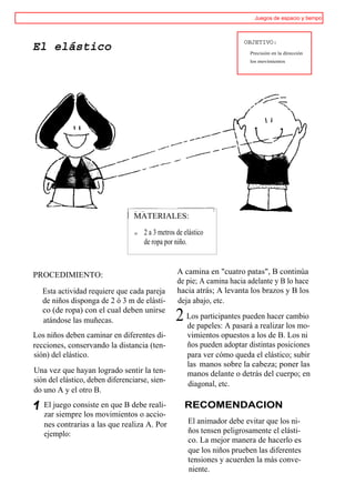 Juegos de espacio y tiempo



                                                                         OBJETIVO:
El elástico                                                               Precisión en la dirección
                                                                          los movimientos




                                  MATERIALES:

                                  o   2 a 3 metros de elástico
                                      de ropa por niño.



PROCEDIMIENTO:                                     A camina en "cuatro patas", B continúa
                                                   de pie; A camina hacia adelante y B lo hace
  Esta actividad requiere que cada pareja          hacia atrás; A levanta los brazos y B los
  de niños disponga de 2 ó 3 m de elásti-          deja abajo, etc.
  co (de ropa) con el cual deben unirse
  atándose las muñecas.                           2 Lospapeles: A pasará a realizar cambio
                                                    de
                                                        participantes pueden hacer
                                                                                    los mo-
Los niños deben caminar en diferentes di-              vimientos opuestos a los de B. Los ni
recciones, conservando la distancia (ten-              ños pueden adoptar distintas posiciones
sión) del elástico.                                    para ver cómo queda el elástico; subir
                                                       las manos sobre la cabeza; poner las
Una vez que hayan logrado sentir la ten-               manos delante o detrás del cuerpo; en
sión del elástico, deben diferenciarse, sien-          diagonal, etc.
do uno A y el otro B.
   El juego consiste en que B debe reali-             RECOMENDACION
   zar siempre los movimientos o accio-
   nes contrarias a las que realiza A. Por             El animador debe evitar que los ni-
   ejemplo:                                            ños tensen peligrosamente el elásti-
                                                       co. La mejor manera de hacerlo es
                                                       que los niños prueben las diferentes
                                                       tensiones y acuerden la más conve-
                                                       niente.
 