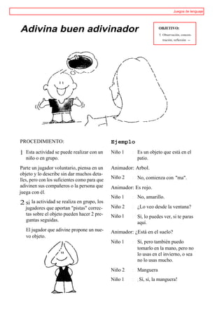 Juegos de lenguaje




Adivina buen adivinador                                               OBJETIVO:
                                                                      t   Observación, concen-
                                                                          tración, reflexión -




PROCEDIMIENTO:                                 Ejemplo

1 Esta actividad se puede realizar con un      Niño 1   : Es un objeto que está en el
   niño o en grupo.                                       patio.
Parte un jugador voluntario, piensa en un      Animador: Arbol.
objeto y lo describe sin dar muchos deta-
                                               Niño 2   : No, comienza con "ma".
lles, pero con los suficientes como para que
adivinen sus compañeros o la persona que       Animador: Es rojo.
juega con él.
                                               Niño 1   : No, amarillo.
2 si la actividad se realiza en grupo, los
   jugadores que aportan "pistas" correc-      Niño 2   : ¿Lo veo desde la ventana?
   tas sobre el objeto pueden hacer 2 pre-     Niño l   : Sí, lo puedes ver, si te paras
   guntas seguidas.                                       aquí.
   El jugador que adivine propone un nue-      Animador: ¿Está en el suelo?
   vo objeto.
                                               Niño 1   : Sí, pero también puedo
                                                          tomarlo en la mano, pero no
                                                          lo usas en el invierno, o sea
                                                          no lo usas mucho.
                                               Niño 2   : Manguera
                                               Niño 1   : ¡ Sí, sí, la manguera!
 