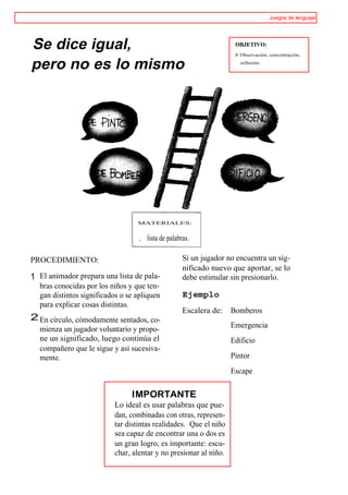 Juegos de lenguaje




Se dice igual,                                                       OBJETIVO:
                                                                     ® Observación, concentración,

pero no es lo mismo                                                    reflexión




                                  MATERIALES:


                                  .   lista de palabras.

PROCEDIMIENTO:                                       Si un jugador no encuentra un sig-
                                                     nificado nuevo que aportar, se lo
1 El animador prepara una lista de pala-             debe estimular sin presionarlo.
  bras conocidas por los niños y que ten-
  gan distintos significados o se apliquen           Ejemplo
  para explicar cosas distintas.
                                                     Escalera de:   Bomberos
2 En círculo, cómodamente sentados, co-
                                                                    Emergencia
  mienza un jugador voluntario y propo-
  ne un significado, luego continúa el                              Edificio
  compañero que le sigue y así sucesiva-
  mente.                                                            Pintor
                                                                    Escape


                                IMPORTANTE
                          Lo ideal es usar palabras que pue-
                          dan, combinadas con otras, represen-
                          tar distintas realidades. Que el niño
                          sea capaz de encontrar una o dos es
                          un gran logro, es importante: escu-
                          char, alentar y no presionar al niño.
 