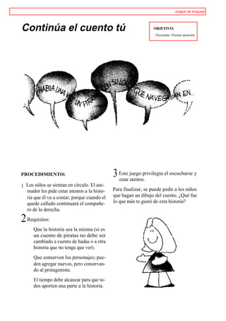 Juegos de lenguaje




Continúa el cuento tú                                            OBJETIVO:
                                                                 >Escuchar. Prestar atención




PROCEDIMIENTO:                               3 Este juego privilegia el escucharse y
                                               estar atentos.
1 Los niños se sientan en círculo. El ani-
  mador les pide estar atentos a la histo-   Para finalizar, se puede pedir a los niños
  ria que él va a contar, porque cuando el   que hagan un dibujo del cuento. ¿Qué fue
  quede callado continuará el compañe-       lo que más te gustó de esta historia?
  ro de la derecha.

2 Requisitos:
      Que la historia sea la misma (si es
      un cuento de piratas no debe ser
      cambiado a cuento de hadas o a otra
      historia que no tenga que ver).
      Que conserven los personajes; pue-
      den agregar nuevos, pero conservan-
      do al protagonista.
      El tiempo debe alcanzar para que to-
      dos aporten una parte a la historia.
 