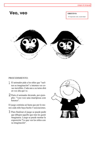Juegos de lenguaje




 Veo, veo                                     OBJETIVO:
                                              ® Expresión oral, creatividad




PROCEDIMIENTO:

1 El animador pide a los niños que "suel-
   ten su imaginación" e intenten ver co-
   sas increíbles. Cada uno a su turno dirá
   en voz alta qué ve.

2 Parte el animador diciendo, por ejem-
   plo: "veo-veo una mariposa con
   bototos".
El juego continúa así hasta que por lo me-
nos cada niño haya hecho 5 asociaciones.
3 Para finalizar el juego se puede pedir
   que dibujen aquello que más les gustó
   imaginarse. Luego se puede montar la
   exposición "Lo que ven los niños con
   su imaginación".
 