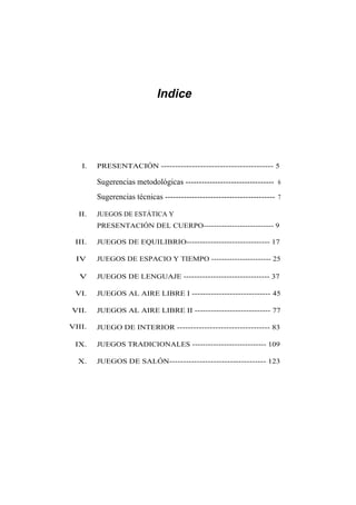 Indice




   I.   PRESENTACIÓN ---------------------------------------- 5

        Sugerencias metodológicas --------------------------------- 6
        Sugerencias técnicas ----------------------------------------- 7

  II.   JUEGOS DE ESTÁTICA Y
        PRESENTACIÓN DEL CUERPO--------------------------- 9

 III.   JUEGOS DE EQUILIBRIO------------------------------- 17

 IV     JUEGOS DE ESPACIO Y TIEMPO ----------------------- 25

  V     JUEGOS DE LENGUAJE -------------------------------- 37

 VI.    JUEGOS AL AIRE LIBRE I ----------------------------- 45

VII.    JUEGOS AL AIRE LIBRE II ---------------------------- 77

VIII.   JUEGO DE INTERIOR ---------------------------------- 83

 IX.    JUEGOS TRADICIONALES ---------------------------- 109

  X.    JUEGOS DE SALÓN----------------------------------- 123
 