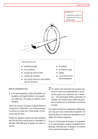 Juegos al aire libre



                                                                            OBJETIVO:
                                                                            _ Colaboración y trabajo en
                                                                              equipo, puntería, fuerza y
                                                                            __ destrez a físic a.




               MATERIALES


                  plumillas de papel                              un pañuelo
                  un aro plástico                                 un balde con agua
                  un palo que emule un bate                       piedras
                  coquitos de eucaliptus                          una cuerda de 10 m
                  una caja de cartón con varios objetos           aproximadamente.
                  (más de 10) dentro


PROCEDIMIENTO:                                      2 A1 pitazo del animador los grupos rea-
                                                          lizan la tarea correspondiente a su es-
1   Los participantes están divididos en
    equipos con igual número de jugado-
                                                          tación; para eso contarán con 3 minu-
                                                          tos. El animador debe controlar el
    res cada uno. El juego se realiza con 6               tiempo, de manera que todos los gru-
    equipos.                                              pos comiencen y terminen al mismo
Antes de iniciar el juego se determinan 6                 tiempo.
"estaciones" diferentes, con distintas tareas       En cada estación los jugadores deben pa-
a realizar en cada una. Cada grupo se ubi-          sar uno por uno realizando la prueba. Se
ca en una de ellas.                                 trata de hacer el máximo de puntos en el
Todos los equipos tienen un representante           lapso de tiempo asignado.
que llevará una cartola para ir anotando el         Una vez finalizado el tiempo, el animador
puntaje obtenido por el grupo en cada es-           y el representante grupal contabilizan el
tación.                                             puntaje obtenido por el grupo y lo anotan
                                                    en la cartola destinada a ello.
 