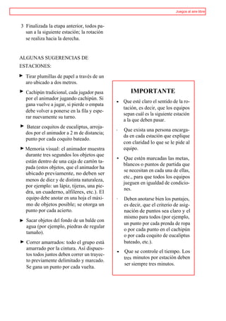 Juegos al aire libre



3 Finalizada la etapa anterior, todos pa-
  san a la siguiente estación; la rotación
  se realiza hacia la derecha.


ALGUNAS SUGERENCIAS DE
ESTACIONES:

   Tirar plumillas de papel a través de un
   aro ubicado a dos metros.
>> Cachipún tradicional, cada jugador pasa           IMPORTANTE
   por el animador jugando cachipún. Si
                                              • Que esté claro el sentido de la ro-
   gana vuelve a jugar, si pierde o empata
                                                tación, es decir, que los equipos
   debe volver a ponerse en la fila y espe-
                                                sepan cuál es la siguiente estación
   rar nuevamente su turno.
                                                a la que deben pasar.
>> Batear coquitos de eucaliptus, arroja-
                                              ·   Que exista una persona encarga-
  dos por el animador a 2 m de distancia;
                                                  da en cada estación que explique
  punto por cada coquito bateado.
                                                  con claridad lo que se le pide al
® Memoria visual: el animador muestra             equipo.
  durante tres segundos los objetos que
                                              •   Que estén marcadas las metas,
  están dentro de una caja de cartón ta-
                                                  blancos o puntos de partida que
  pada (estos objetos, que el animador ha
                                                  se necesitan en cada una de ellas,
  ubicado previamente, no deben ser
                                                  etc., para que todos los equipos
  menos de diez y de distinta naturaleza,
                                                  jueguen en igualdad de condicio-
  por ejemplo: un lápiz, tijeras, una pie-
                                                  nes.
  dra, un cuaderno, alfileres, etc.). El
  equipo debe anotar en una hoja el máxi-     ·   Deben anotarse bien los puntajes,
  mo de objetos posible; se otorga un             es decir, que el criterio de asig-
  punto por cada acierto.                         nación de puntos sea claro y el
                                                  mismo para todos (por ejemplo,
   Sacar objetos del fondo de un balde con
                                                  un punto por cada prenda de ropa
   agua (por ejemplo, piedras de regular
                                                  o por cada punto en el cachipún
   tamaño).
                                                  o por cada coquito de eucaliptus
   Correr amarrados: todo el grupo está           bateado, etc.).
   amarrado por la cintura. Así dispues-
                                              •   Que se controle el tiempo. Los
   tos todos juntos deben correr un trayec-
                                                  tres minutos por estación deben
   to previamente delimitado y marcado.
                                                  ser siempre tres minutos.
   Se gana un punto por cada vuelta.
 