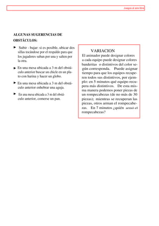 Juegos al aire libre




ALGUNAS SUGERENCIAS DE
OBSTÁCULOS:

    Subir - bajar: si es posible, ubicar dos
   sillas tocándose por el respaldo para que         VARIACION
   los jugadores suban por una y salten por    El animador puede designar colores
   la otra.                                    a cada equipo puede designar colores
                                               banderitas o distintivos del color se-
>> En una mesa ubicada a 3 m del obstá-        gún corresponda. Puede asignar
   culo anterior buscar un chicle en un pla-   tiempo para que los equipos recupe-
   to con harina y hacer un globo.             ren todos sus distintivos, por ejem-
   En una mesa ubicada a 3 m del obstá-        plo: en 5 minutos qué equipo recu-
   culo anterior enhebrar una aguja.           pera más distintivos. De esta mis-
                                               ma manera podemos poner piezas de
   En una mesa ubicada a 3 m del obstá-        un rompecabezas (de no más de 30
   culo anterior, comerse un pan.              piezas); mientras se recuperan las
                                               piezas, otros arman el rompecabe-
                                               zas. En 7 minutos ¿quién armó el
                                               rompecabezas?
 