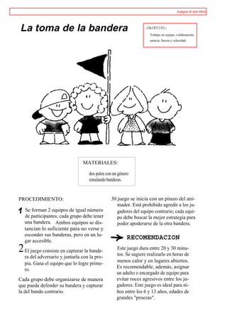 Juegos al aire libre




La toma de la bandera                                            OBJETIVO:
                                                                   Trabajo en equipo, colaboración,
                                                                   astucia, fuerza y velocidad.




                               MATERIALES:

                                  dos palos con un género
                                  simulando banderas.


PROCEDIMIENTO:                                30 juego se inicia con un pitazo del ani-
                                                 mador. Está prohibido agredir a los ju-
  Se forman 2 equipos de igual número            gadores del equipo contrario; cada equi-
  de participantes; cada grupo debe tener        po debe buscar la mejor estrategia para
  una bandera. Ambos equipos se dis-             poder apoderarse de la otra bandera.
  tancian lo suficiente para no verse y
  esconder sus banderas, pero en un lu-
  gar accesible.
                                                        RECOMENDACION
2 El juego consiste en capturar la bande-         Este juego dura entre 20 y 30 minu-
                                                  tos. Se sugiere realizarlo en horas de
  ra del adversario y juntarla con la pro-
                                                  menos calor y en lugares abiertos.
  pia. Gana el equipo que lo logre prime-
  ro.                                             Es recomendable, además, asignar
                                                  un adulto o encargado de equipo para
Cada grupo debe organizarse de manera             evitar roces agresivos entre los ju-
que pueda defender su bandera y capturar          gadores. Este juego es ideal para ni-
la del bando contrario.                           ños entre los 6 y 13 años, edades de
                                                  grandes "proezas".
 