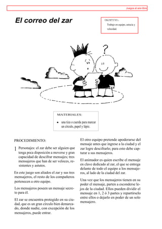 Juegos al aire libre




El correo del zar                                                OBJETIVO:
                                                                   Trabajo en equipo, astucia y
                                                                   velocidad.




                              MATERIALES:

                                 una tiza o cuerda para marcar
                                 un círculo, papel y lápiz.


PROCEDIMIENTO:                                  El otro equipo pretende apoderarse del
                                                mensaje antes que ingrese a la ciudad y el
1   Personajes: el zar debe ser alguien que     zar logre descifrarlo; para esto debe cap-
    tenga poca disposición a moverse y gran     turar a sus mensajeros.
    capacidad de descifrar mensajes; tres
    mensajeros que han de ser veloces, re-      El animador es quien escribe el mensaje
    sistentes y astutos.                        en clave dedicado al zar, el que se entrega
                                                delante de todo el equipo a los mensaje-
En este juego son aliados el zar y sus tres     ros, al lado de la ciudad del zar.
mensajeros, el resto de los compañeros
pertenecen a otro equipo.                       Una vez que los mensajeros tienen en su
                                                poder el mensaje, parten a esconderse le-
Los mensajeros poseen un mensaje secre-         jos de la ciudad. Ellos pueden dividir el
to para él.                                     mensaje en 1, 2 ó 3 partes y repartírselo
                                                entre ellos o dejarlo en poder de un solo
El zar se encuentra protegido en su ciu-
                                                mensajero.
dad, que es un gran círculo bien demarca-
do, donde nadie, con excepción de los
mensajeros, puede entrar.
 