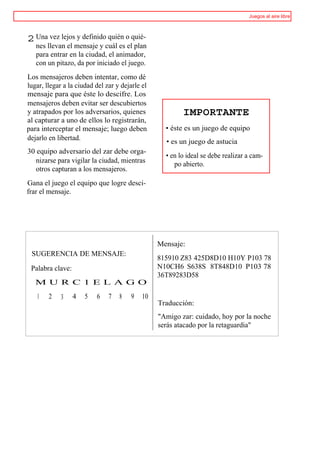Juegos al aire libre



2 Una vez lejos y definido quién o quié-
   nes llevan el mensaje y cuál es el plan
   para entrar en la ciudad, el animador,
   con un pitazo, da por iniciado el juego.
Los mensajeros deben intentar, como dé
lugar, llegar a la ciudad del zar y dejarle el
mensaje para que éste lo descifre. Los
mensajeros deben evitar ser descubiertos
y atrapados por los adversarios, quienes                 IMPORTANTE
al capturar a uno de ellos lo registrarán,
para interceptar el mensaje; luego deben           • éste es un juego de equipo
dejarlo en libertad.                               • es un juego de astucia
30 equipo adversario del zar debe orga-
                                                   • en lo ideal se debe realizar a cam-
   nizarse para vigilar la ciudad, mientras           po abierto.
   otros capturan a los mensajeros.
Gana el juego el equipo que logre desci-
frar el mensaje.




                                                 Mensaje:
 SUGERENCIA DE MENSAJE:
                                                 815910 Z83 425D8D10 H10Y P103 78
 Palabra clave:                                  N10CH6 S638S 8T848D10 P103 78
                                                 36T89283D58
   M U R C 1 E L A G O
   1    2    3    4   5   6    7   8   9    10
                                                 Traducción:
                                                 "Amigo zar: cuidado, hoy por la noche
                                                 serás atacado por la retaguardia"
 
