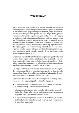 Presentación



Hay personas que se preguntan qué se aprende jugando o qué aprenden
los niños jugando. Para dar respuesta a estas interrogantes se presentan
en este manual como apoyo al trabajo del profesor, juegos tradicionales
chilenos y de otros países recopilados por Elisa Araya. Todos, grandes
y chicos, adultos y niños alguna vez jugamos algunos de estos juegos;
no teníamos conciencia de que estábamos aprendiendo muchas cosas
que fuimos incorporando a nuestro propio proyecto personal; recogi-
mos experiencias del entorno, de los otros, de la vida en general, que
nos han permitido crecer y desarrollarnos, enfrentar y superar dificulta-
des y penas, gozar con cosas simples y ser solidarios con los demás.
Jugar nos ayudó a adquirir valores, a descubrir el mundo que nos rodea-
ba, a participar y convivir en él, a aprender de ese mundo para poder
actuar responsablemente en él.
Este manual presenta 425 oportunidades de aprender jugando. Hay para
los más chicos y para los más grandes; en espacios cerrados o al aire
libre; para tímidos y para audaces; fáciles y complejos; estáticos y diná-
micos; para trabajar en equipo y en solitario, etc. Alumnos y profesores
podrán gozar con estas oportunidades que se ofrecen.
Los juegos y actividades seleccionados para este manual tienen dos gran-
des conjuntos de objetivos generales: la recreación, la diversión y la
buena utilización del tiempo libre, por un lado, y la formación de valo-
res y el aprender de una manera distinta, por el otro.
Entre las muchas aptitudes y habilidades que pueden estimular y fortale-
cer estos y otros juegos, se pueden señalar las siguientes:
   el trabajo en equipo, el compañerismo, la solidaridad, el 'Tair play",
   el respeto al otro y a las diferencias individuales;
• saber ganar, saber perder, saber controlar la frustración, la agresivi-
  dad verbal y física, saber respetar las instrucciones, reglas y tiempos
  asignados, saber compartir el éxito y el fracaso;
   la creatividad, la imaginación, la solución de problemas, la flexibili-
   dad, la adaptación, la colaboración, la observación, la concentración,
   la atención y la memoria.
 