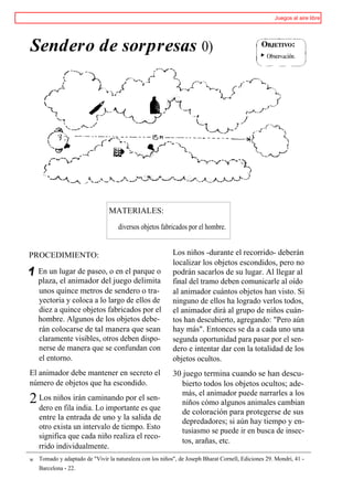Juegos al aire libre




Sendero de sorpresas 0)




                                 MATERIALES:

                                    diversos objetos fabricados por el hombre.


PROCEDIMIENTO:                                             Los niños -durante el recorrido- deberán
                                                           localizar los objetos escondidos, pero no
    En un lugar de paseo, o en el parque o                 podrán sacarlos de su lugar. Al llegar al
    plaza, el animador del juego delimita                  final del tramo deben comunicarle al oído
    unos quince metros de sendero o tra-                   al animador cuántos objetos han visto. Si
    yectoria y coloca a lo largo de ellos de               ninguno de ellos ha logrado verlos todos,
    diez a quince objetos fabricados por el                el animador dirá al grupo de niños cuán-
    hombre. Algunos de los objetos debe-                   tos han descubierto, agregando: "Pero aún
    rán colocarse de tal manera que sean                   hay más". Entonces se da a cada uno una
    claramente visibles, otros deben dispo-                segunda oportunidad para pasar por el sen-
    nerse de manera que se confundan con                   dero e intentar dar con la totalidad de los
    el entorno.                                            objetos ocultos.
El animador debe mantener en secreto el                    30 juego termina cuando se han descu-
número de objetos que ha escondido.                          bierto todos los objetos ocultos; ade-
                                                             más, el animador puede narrarles a los
2 Los niños irán caminando por el sen-                       niños cómo algunos animales cambian
  dero en fila india. Lo importante es que                   de coloración para protegerse de sus
    entre la entrada de uno y la salida de                   depredadores; si aún hay tiempo y en-
    otro exista un intervalo de tiempo. Esto                 tusiasmo se puede ir en busca de insec-
    significa que cada niño realiza el reco-
                                                             tos, arañas, etc.
    rrido individualmente.
W   Tomado y adaptado de "Vivir la naturaleza con los niños", de Joseph Bharat Cornell, Ediciones 29. Mondri, 41 -
    Barcelona - 22.
 