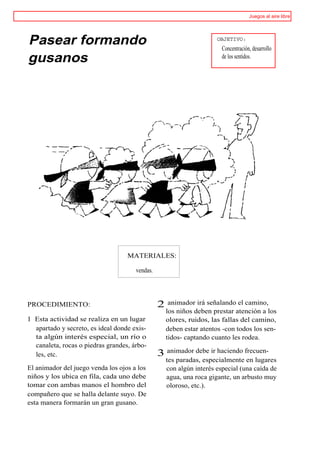 Juegos al aire libre




Pasear formando                                                       OBJETIVO:
                                                                        Concentración, desarrollo
gusanos                                                                 de los sentidos.




                                   MATERIALES:

                                      vendas.




PROCEDIMIENTO:                                  2    animador irá señalando el camino,
                                                    los niños deben prestar atención a los
1 Esta actividad se realiza en un lugar             olores, ruidos, las fallas del camino,
  apartado y secreto, es ideal donde exis-          deben estar atentos -con todos los sen-
  ta algún interés especial, un río o               tidos- captando cuanto les rodea.
  canaleta, rocas o piedras grandes, árbo-
  les, etc.                                     3 animador debe ir haciendo frecuen-
                                                    tes paradas, especialmente en lugares
El animador del juego venda los ojos a los          con algún interés especial (una caída de
niños y los ubica en fila, cada uno debe            agua, una roca gigante, un arbusto muy
tomar con ambas manos el hombro del                 oloroso, etc.).
compañero que se halla delante suyo. De
esta manera formarán un gran gusano.
 