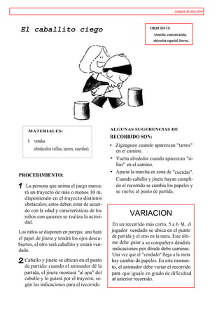 Juegos al aire libre




 El caballito ciego                                                 OBJETIVO:
                                                                      Atención, concentración,
                                                                      ubicación espacial, fuerza.




     MATERIALES:                                ALGUNAS SUGERENCIAS DE

                                                RECORRIDO SON:
     ® vendas
                                                • Zigzagueo cuando aparezcan "tarros"
       obstáculos (sillas, tarros, cuerdas).      en el camino.
                                                • Vuelta alrededor cuando aparezcan "si-
                                                  llas" en el camino.
                                                • Apurar la marcha en zona de "cuerdas".
PROCEDIMIENTO:
                                                  Cuando caballo y jinete hayan cumpli-
    La persona que anima el juego marca-          do el recorrido se cambia los papeles y
   rá un trayecto de más o menos 10 m,            se vuelve al punto de partida.
   disponiendo en el trayecto distintos
   obstáculos; estos deben estar de acuer-
   do con la edad y características de los
   niños con quienes se realiza la activi-               VARIACION
   dad.                                         En un recorrido más corto, 5 a 6 M, el
Los niños se disponen en parejas: uno hará      jugador vendado se ubica en el punto
el papel de jinete y tendrá los ojos descu-     de partida y el otro en la meta. Este últi-
biertos, el otro será caballito y estará ven-   mo debe guiar a su compañero dándole
dado.                                           indicaciones por dónde debe caminar.
                                                Una vez que el "vendado" llega a la meta
   Caballo y jinete se ubican en el punto       hay cambio de papeles. En este momen-
   de partida: cuando el animador dé la         to, el animador debe variar el recorrido
   partida, el jinete montará "al apa" del      para que iguale en grado de dificultad
   caballo y lo guiará por el trayecto, se-     al anterior recorrido.
   gún las indicaciones para el recorrido.
 