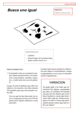 Juegos al aire libre




Busca uno igual                                                           OBJETIVO:

                                                                          ® Memoria visual, observación.




                         MATERIALES:


                            2 pañuelos
                            diferentes objetos de la naturaleza (hojas,
                            piedras, semillas, insectos, etc.).




PROCEDIMIENTO:                                    Cuando todos hayan juntado los objetos,
                                                  los tríos deben ir mostrándolos y luego
1 El animador reúne en un pañuelo unos            comparándolos con los que el animador
  diez objetos pertenecientes a la natura-        mostró originalmente.
  leza, como piedras, semillas, ramas,
  cte., y cubre todo esto con otro pañue-
  lo.                                                            VARIACION
Luego, levanta el pañuelo que cubre los
                                                     Se puede pedir a los niños que no
objetos y los muestra a los niños durante
                                                     muestren los objetos encontrados
20 segundos, para que éstos puedan ver-
                                                     por ellos. El animador irá tomando
los bien.
                                                     uno por uno los objetos que ti-ene
  Una vez que los han observado, los ni-             bajo el pañuelo y cuenta algo intere-
  nos se organizan en tríos con el fin de            sante sobre cada uno. Entonces pre-
  juntar otros objetos idénticos o muy               gunta a los niños si tienen algo igual.
  parecidos.                                         ¿Quién puede contar algo más so-
                                                     bre este objeto?
 