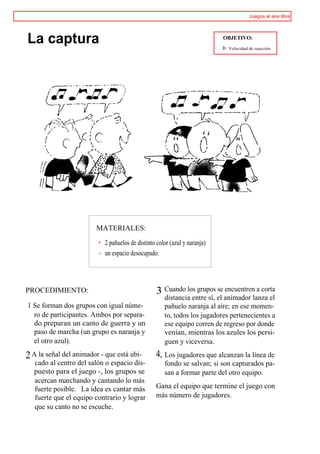 Juegos al aire libre




La captura                                                                 OBJETIVO:
                                                                           I>   Velocidad de reacción.




                        MATERIALES:

                           2 pañuelos de distinto color (azul y naranja)
                           un espacio desocupado.




PROCEDIMIENTO:                                   3 Cuando los grupos se encuentren a corta
                                                     distancia entre sí, el animador lanza el
1 Se forman dos grupos con igual núme-               pañuelo naranja al aire; en ese momen-
  ro de participantes. Ambos por separa-             to, todos los jugadores pertenecientes a
  do preparan un canto de guerra y un                ese equipo corren de regreso por donde
  paso de marcha (un grupo es naranja y              venían, mientras los azules los persi-
  el otro azul).                                     guen y viceversa.

2 A la señal del animador - que está ubi-        4, Los jugadores que alcanzan la línea de
   cado al centro del salón o espacio dis-           fondo se salvan; si son capturados pa-
   puesto para el juego -, los grupos se             san a formar parte del otro equipo.
   acercan marchando y cantando lo más
   fuerte posible. La idea es cantar más         Gana el equipo que termine el juego con
   fuerte que el equipo contrario y lograr       más número de jugadores.
   que su canto no se escuche.
 