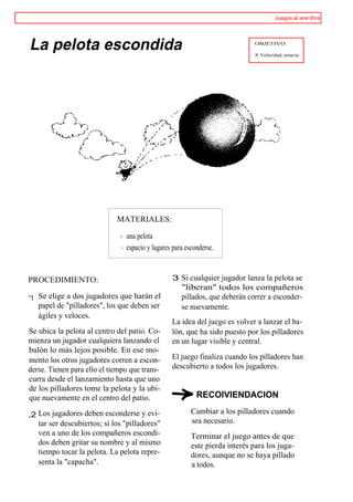 Juegos al aire libre




La pelota escondida                                                          OBJETIVO:

                                                                             ® Velocidad, astucia.




                             MATERIALES:

                                una pelota
                                espacio y lugares para esconderse.


PROCEDIMIENTO:                                   3 Si cualquier jugador lanza la pelota se
                                                     "liberan" todos los compañeros
°1 Se elige a dos jugadores que harán el             pillados, que deberán correr a esconder-
   papel de "pilladores", los que deben ser          se nuevamente.
   ágiles y veloces.
                                                 La idea del juego es volver a lanzar el ba-
Se ubica la pelota al centro del patio. Co-      lón, que ha sido puesto por los pilladores
mienza un jugador cualquiera lanzando el         en un lugar visible y central.
balón lo más lejos posible. En ese mo-
mento los otros jugadores corren a escon-        El juego finaliza cuando los pilladores han
derse. Tienen para ello el tiempo que trans-     descubierto a todos los jugadores.
curra desde el lanzamiento hasta que uno
de los pilladores tome la pelota y la ubi-
que nuevamente en el centro del patio.                     RECOIVIENDACION

,2 Los jugadores deben esconderse y evi-                 Cambiar a los pilladores cuando
   tar ser descubiertos; si los "pilladores"             sea necesario.
   ven a uno de los compañeros escondi-                  Terminar el juego antes de que
   dos deben gritar su nombre y al mismo                 este pierda interés para los juga-
   tiempo tocar la pelota. La pelota repre-              dores, aunque no se haya pillado
   senta la "capacha".                                   a todos.
 