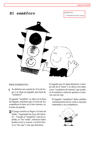 Juegos al aire libre



                                                                  OBJETIVO:
El semáforo                                                       > Velocidad de reacción, astucia.




PROCEDIMIENTO:                                  El jugador que no logra detenerse a tiem-
                                                po sale de la "pista" y se ubica a los lados
    Se delimita una cancha de 10 m de lar-      como "carabinero de tránsito" que ayuda-
1   go y se elige un jugador que hará de        rá al semáforo a detectar quiénes se mue-
    "semáforo".                                 ven con luz roja.
El jugador "semáforo" se ubica en la línea         El jugador "semáforo" debe cambiar
de llegada, mientras que el resto de los           constantemente de luz verde a roja para
compañeros lo hace en el otro extremo, en          sorprender a sus compañeros.
la línea de partida.
    El juego consiste en llegar a la línea de
    fondo, "respetando las leyes del tránsi-
    to". Cuando el "semáforo" esté de es-
    palda, es "luz verde", entonces todos
    pueden correr y avanzar; si está de fren-
    te es "luz roja" y hay que detenerse.
 