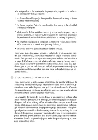 • la independencia, la autonomía, la perspicacia y agudeza, la audacia,
    la animación y la negociación;
• el desarrollo del lenguaje, la expresión, la comunicación y el inter-
  cambio de información;
• la fuerza y aptitud física, la coordinación, la resistencia, la velocidad
  y la reacción rápida;
• el desarrollo de los sentidos, conocer y vivenciar el cuerpo, el movi-
  miento corporal, el equilibrio, la ubicación del cuerpo en el espacio,
  la precisión direccional de los movimientos, el ritmo y la puntería;
   la orientación espacial y temporal, la memoria visual, la coordina-
   ción visomotora, la motricidad gruesa y la fina, y
   el acceso a nuevos conocimientos y saberes locales.
Esperamos que estos juegos apoyen el trabajo del profesor, quien pue-
de, con toda libertad, adaptarlos o recrearlos según lo estime conve-
niente. Los que aquí se entregan son unos pocos, existen muchos otros a
lo largo de Chile que recogen tradiciones locales y que sería muy intere-
sante poder recopilar y compartir con los demás. Esta tarea está pen-
diente, por lo que les solicitamos a todos los que conocen otros juegos
nacionales nos lo hagan saber para que entre todos elaboremos un se-
gundo manual.

ALGUNAS SUGERENCIAS METODOLóGICAS


Estas sugerencias se entregan con el propósito de facilitar el trabajo de
selección y animación del juego a realizar que debe hacer el profesor, y
contribuir a que todos lo pasen bien y al éxito de su desarrollo. Con este
fin, presentamos a continuación algunos aspectos que se deben tener
presentes antes y durante el juego o actividad.
La selección del juego. El juego de por sí es atractivo y seduce a las
niñas y niños a participar. Sin embargo, no todos los juegos son adecua-
dos para todos los niños y niñas, ni todos ellos, aunque sean de una
misma edad, pueden cumplir con las exigencias que demanda cada jue-
go. Antes de seleccionar un juego para un grupo de alumnos, se sugiere
que el profesor considere los intereses y deseos, las aptitudes y las con-
ductas de los posibles jugadores y después seleccione el juego más apro-
piado para ese grupo; el fin de ello es que dicho juego se convierta en
diversión, desafío y aprendizaje para todos los participantes y no sólo
para una parte de ellos.
 