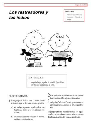 Juegos al aire libre




Los rastreadores y                                                          OBJETIVO:
                                                                             Estimular la coordinación

los indios                                                                   visomotora y el trabajo en
                                                                             equipo.




                       MATERIALES:

                          un pañuelo por jugador; la mitad de éstos deben
                          ser blancos, la otra mitad de color.




PROCEDIMIENTO:                                   2 Los pañuelos no sujetos,estar nudos. con
                                                   fuerza sino sólo
                                                                    deben
                                                                            sin
                                                                                 atados

1 Este juego se realiza con 12 niños como
s'
   mínimo, que se dividen en dos grupos:         3 A1 grito "adelante" cada grupo corre a
                                                     arrebatar los pañuelos al grupo contra-
   a) los indios, quienes tendrán los pa-            rio.
      ñuelos de color y se los atan en los
      brazos;                                    El juego termina cuando uno de los equi-
                                                 pos ha capturado un mayor número o to-
   b) los rastreadores se colocan el pañue-      dos los pañuelos del equipo contrario.
      lo blanco en la cintura.
 