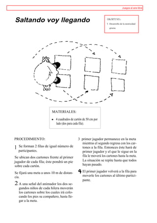 Juegos al aire libre




Saltando voy llegando                                                OBJETIVO:
                                                                     t   Desarrollo de la motricidad

                                                                         gruesa.




                           MATERIALES:

                              4 cuadrados de cartón de 50 cm por
                              lado (dos para cada fila).



PROCEDIMIENTO:                                  3 primer jugador permanece en la meta
                                                  mientras el segundo regresa con los car-
    Se forman 2 filas de igual número de
1   participantes.
                                                  tones a la fila. Entonces éste hará de
                                                  primer jugador y el que le sigue en la
Se ubican dos cartones frente al primer           fila le moverá los cartones hasta la meta.
jugador de cada fila; éste pondrá un pie          La situación se repite hasta que todos
sobre cada cartón.                                hayan pasado.

Se fijará una meta a unos 10 m de distan-          El primer jugador volverá a la fila para
cia.                                               moverle los cartones al último partici-
                                                   pante.
2 A una señal del animador los dos se-
    gundos niños de cada hilera moverán
    los cartones sobre los cuales irá colo-
    cando los pies su compañero, hasta lle-
    gar a la meta.
 
