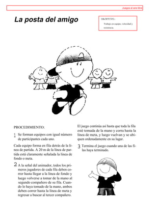 Juegos al aire libre




La posta del amigo                                             OBJETIVO:
                                                                 Trabajo en equipo, velocidad y
                                                                 resistencia.




PROCEDIMIENTO:                                El juego continúa así hasta que toda la fila
                                              esté tomada de la mano y corra hasta la
1   Se forman equipos con igual número
    de participantes cada uno.
                                              línea de meta, y luego vuelvan y se ubi-
                                              quen ordenadamente en su lugar.
Cada equipo forma en fila detrás de la lí-
nea de partida. A 20 m de la línea de par-
                                              3 Termina terminado. una de las fi-
                                                las haya
                                                         el juego cuando

tida está claramente señalada la linea de
fondo o meta.
2 A la señal del animador, todos los pri-
    meros jugadores de cada fila deben co-
    rrer hasta llegar a la línea de fondo y
    luego volverse a tomar de la mano al
    segundo compañero de su fila. Cuan-
    do lo haya tomado de la mano, ambos
    deben correr hasta la línea de meta y
    regresar a buscar al tercer compañero.
 