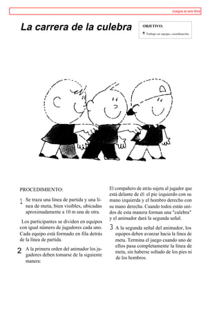 Juegos al aire libre




La carrera de la culebra                                       OBJETIVO:
                                                               '
                                                               0   Trabajo en equipo, coordinación.




PROCEDIMIENTO:                                El compañero de atrás sujeta al jugador que
                                              está delante de él: el pie izquierdo con su
    Se traza una línea de partida y una lí-
1   nea de meta, bien visibles, ubicadas
                                              mano izquierda y el hombro derecho con
                                              su mano derecha. Cuando todos están uni-
    aproximadamente a 10 m una de otra.       dos de esta manera forman una "culebra"
                                              y el animador dará la segunda señal.
 Los participantes se dividen en equipos
con igual número de jugadores cada uno.       3 A la segunda señal del animador, los
Cada equipo está formado en fila detrás          equipos deben avanzar hacia la línea de
de la línea de partida.                          meta. Termina el juego cuando uno de
                                                 ellos pasa completamente la línea de
    A la primera orden del animador los ju-
2   gadores deben tomarse de la siguiente
                                                 meta, sin haberse soltado de los pies ni
                                                 de los hombros.
    manera:
 