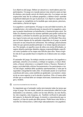 Los objetivos del juego. Deben ser atractivos y motivadores para los
participantes. Un juego en sí puede parecer muy atractivo para un tipo
de alumnos, pero puede carecer de interés para otro. Los juegos son una
expresión más de la cultura popular y deben tener sentido
(significatividad) para los que lo practican. Los objetivos específicos de
cada juego se cumplirán en la medida que sean pocos, precisos,
motivadores y fáciles de lograr.
Los jugadores o participantes. El juego es una actividad recreativa, de
compañerismo y de realización para la mayoría de los jugadores, pero
que se puede transformar en humillación y frustración para otros. No
todos los alumnos poseen las mismas aptitudes para poder realizar las
actividades y enfrentar los desafíos que presenta cada juego. Para algu-
nos, lograr la meta será una ocasión de orgullo y de felicidad. Para otros
que no tienen algunas de las aptitudes requeridas en el juego, se puede
convertir en una situación de sufrimiento. Sin embargo, prácticamente
todos los que quieran pueden participar si se toman algunas precaucio-
nes. Por ejemplo, en aquellos casos de niños con ciertas dificultades, se
sugiere dejarlos participar dándoles algunas responsabilidades específi-
cas como ayudantes en las etapas más difíciles para ellos. Nunca exigir-
les más de lo que pueden hacer ni dejarlos en evidencia ante sus compa-
ñeros.
El animador del juego. Su trabajo consiste en motivar a los jugadores a
participar, atraerlos a la aventura, a trabajar en equipos, a vencer obstá-
culos, a buscar soluciones y a compartir éxitos y fracasos. Durante el
juego o actividad debe reforzar frecuentemente a los participantes a tra-
vés del elogio, también debe ayudarlos oportunamente y velar por la
seguridad e integridad de todos ellos. El animador puede ser el profesor
o profesora del curso, como también un apoderado o un monitor o alum-
no de un curso superior si así lo decide el profesor. Ella o él nunca debe
olvidar que su actitud debe ser siempre motivante, transmisora de ima-
gen y modelo.

ALGUNAS SUGERENCIAS TÉCNICAS

Es importante que el animador realice previamente todas las tareas que
exige el juego. De este modo, tendrá un conocimiento cabal de lo que
demandará a sus alumnos, cuáles son las más difíciles, las más fáciles,
las más exigentes, más riesgosas, etc. También verificará lo adecuado
del espacio, la duración del juego, la tensión y concentración que se
requiere y el tipo de ayuda que debe prestar. Podrá hacer más fáciles y
sencillas las instrucciones y sabrá elegir adecuadamente a los jugadores.
 