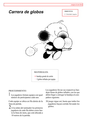 Juegos al aire libre




Carrera de globos                                                      OBJETIVO:

                                                                       I> Velocidad e ingenio.




                               MATERIALES:

                                  bandeja grande de cartón
                                  5 globos inflados por equipo.




PROCEDIMIENTO:                                 Los jugadores llevan sus respectivas ban-
                                               dejas llenas de globos inflados, con los que
1 Los jugadores forman equipos con igual       deben llegar a entregar la bandeja al com-
  número de participantes cada uno.            pañero siguiente.
Cada equipo se ubica en fila detrás de la      30 juego sigue así, hasta que todos los
línea de partida.                                jugadores hayan corrido llevando los
2 A la orden del animador los primeros           globos.
  jugadores de cada fila deben correr has-
  ta la línea de meta, que está ubicada a
   10 metros de la partida.
 