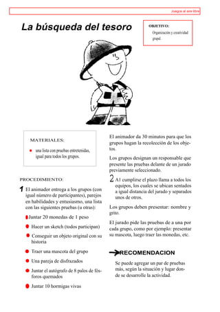 Juegos al aire libre




La búsqueda del tesoro                                         OBJETIVO:
                                                                 Organización y creatividad
                                                                 grupal.




                                            El animador da 30 minutos para que los
   MATERIALES:
                                            grupos hagan la recolección de los obje-
   o una lista con pruebas entretenidas,    tos.
      igual para todos los grupos.          Los grupos designan un responsable que
                                            presente las pruebas delante de un jurado
                                            previamente seleccionado.
PROCEDIMIENTO:                              2 A1 cumplirsecuales se llama a todos los
                                              equipos, los
                                                           el plazo
                                                                     ubican sentados
 El animador entrega a los grupos (con        a igual distancia del jurado y separados
 igual número de participantes), parejos      unos de otros.
 en habilidades y entusiasmo, una lista
 con las siguientes pruebas (u otras):      Los grupos deben presentar: nombre y
                                            grito.
 r Juntar 20 monedas de 1 peso
                                            El jurado pide las pruebas de a una por
 t Hacer un sketch (todos participan)       cada grupo, como por ejemplo: presentar
    Conseguir un objeto original con su     su mascota, luego traer las monedas, etc.
    historia
 t Traer una mascota del grupo                   RECOMENDACION
    Una pareja de disfrazados                 Se puede agregar un par de pruebas
 t Juntar el autógrafo de 8 palos de fós-     más, según la situación y lugar don-
   foros quemados                             de se desarrolle la actividad.

 t Juntar 10 hormigas vivas
 