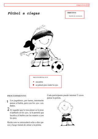 Juegos al aire libre




Fútbol a cíegas                                                        OBJETIVO:
                                                                        Sentido de orientación.




                               MATERIALES:


                                   una pelota
                               ® un pañuelo para vendar los ojos.




PROCEDIMIENTO:                                   Cada participante puede intentar 2 veces
                                                 patear la pelota.
    Los jugadores, por turno, intentarán
1   patear el balón, pero con los ojos ven-
    dados.

2   A1 jugador que le toca patear se le pone
    el pañuelo en los ojos, se le permite que
    localice el balón con las manos o con
    los pies.

Hecho esto se retrocederá ocho o diez pa-
sos y luego tratará de atinar a la pelota.
 